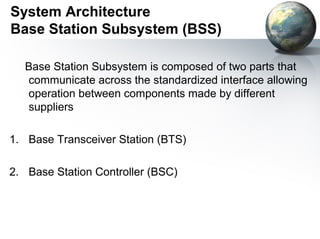 System Architecture
Base Station Subsystem (BSS)

  Base Station Subsystem is composed of two parts that
  communicate across the standardized interface allowing
  operation between components made by different
  suppliers

1. Base Transceiver Station (BTS)

2. Base Station Controller (BSC)
 