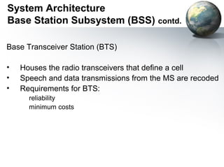 System Architecture
Base Station Subsystem (BSS) contd.

Base Transceiver Station (BTS)

•   Houses the radio transceivers that define a cell
•   Speech and data transmissions from the MS are recoded
•   Requirements for BTS:
      reliability
      minimum costs
 