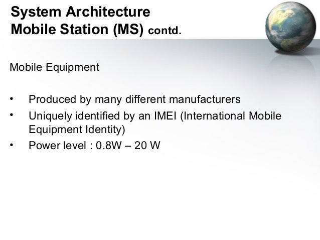global system for mobile communication Standard to describe protocols for second generation digital cellular networks used by mobile phones. global system for mobile communication Standard to describe protocols for second generation digital cellular networks used by mobile phones.
