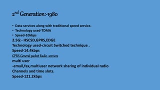 2nd Generation:-1980
• Data services along with traditional speed service.
• Technology used-TDMA
• Speed-10kbps
2.5G:- HSCSD,GPRS,EDGE
Technology used-circuit Switched technique .
Speed-14.4kbps
GPRS-General packet Radio services
multi user
-email,fax,multiuser network sharing of individual radio
Channels and time slots.
Speed-121.2kbps
 