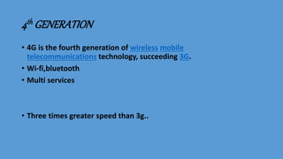 4th GENERATION
• 4G is the fourth generation of wireless mobile
telecommunications technology, succeeding 3G.
• Wi-fi,bluetooth
• Multi services
• Three times greater speed than 3g..
 