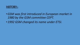 HISTORY:-
•GSM was first introduced in European market in
1980 by the GSM committee CEPT.
•1992 GSM changed its name under ETSI.
 