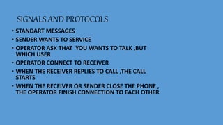 SIGNALS AND PROTOCOLS
• STANDART MESSAGES
• SENDER WANTS TO SERVICE
• OPERATOR ASK THAT YOU WANTS TO TALK ,BUT
WHICH USER
• OPERATOR CONNECT TO RECEIVER
• WHEN THE RECEIVER REPLIES TO CALL ,THE CALL
STARTS
• WHEN THE RECEIVER OR SENDER CLOSE THE PHONE ,
THE OPERATOR FINISH CONNECTION TO EACH OTHER
 