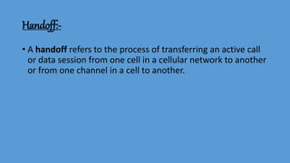 Handoff:-
• A handoff refers to the process of transferring an active call
or data session from one cell in a cellular network to another
or from one channel in a cell to another.
 