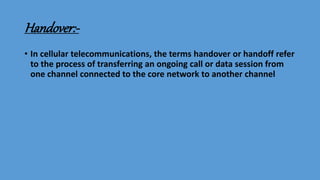 Handover:-
• In cellular telecommunications, the terms handover or handoff refer
to the process of transferring an ongoing call or data session from
one channel connected to the core network to another channel
 