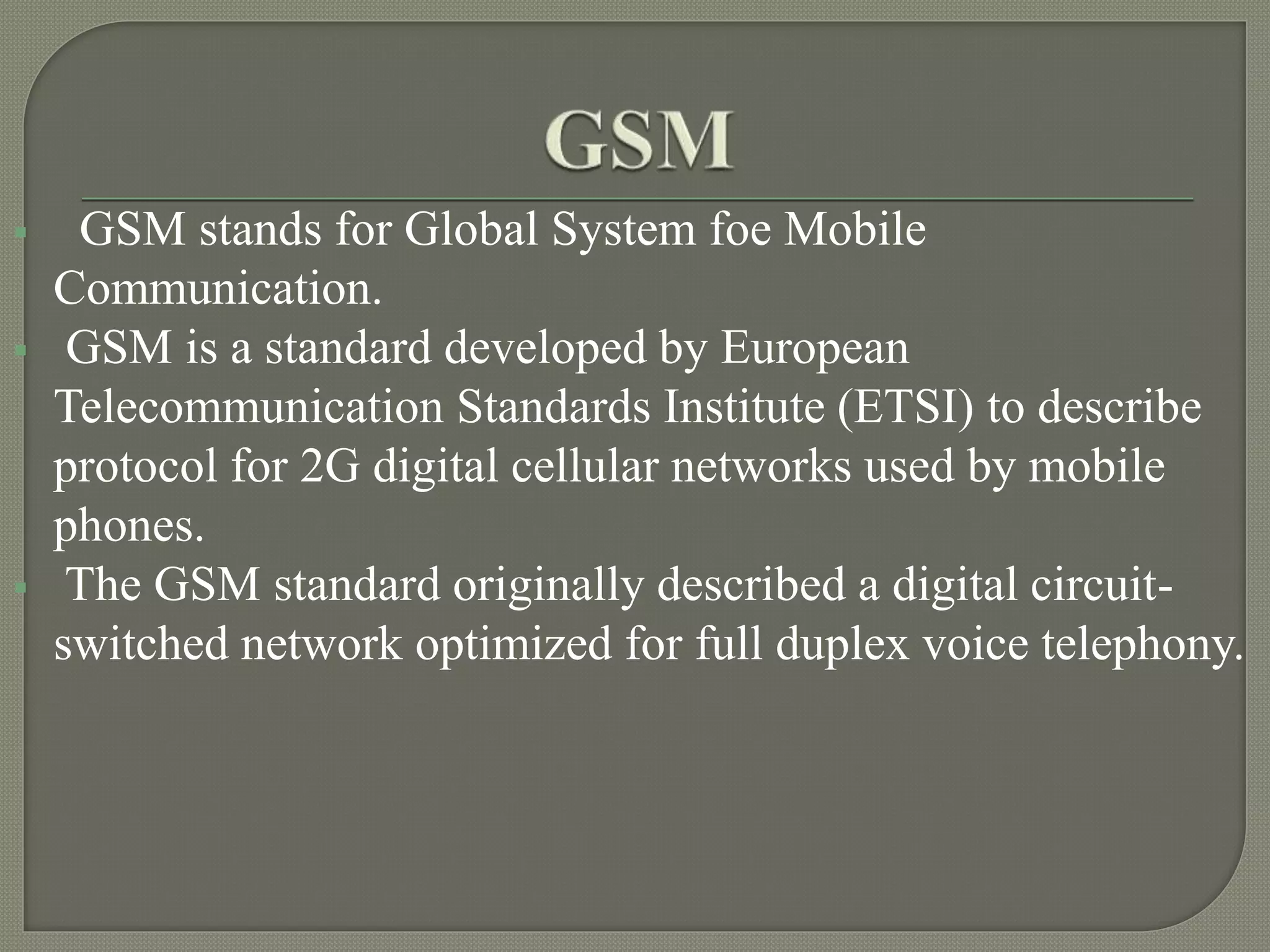  GSM stands for Global System foe Mobile
Communication.
GSM is a standard developed by European
Telecommunication Standards Institute (ETSI) to describe
protocol for 2G digital cellular networks used by mobile
phones.
The GSM standard originally described a digital circuit-
switched network optimized for full duplex voice telephony.