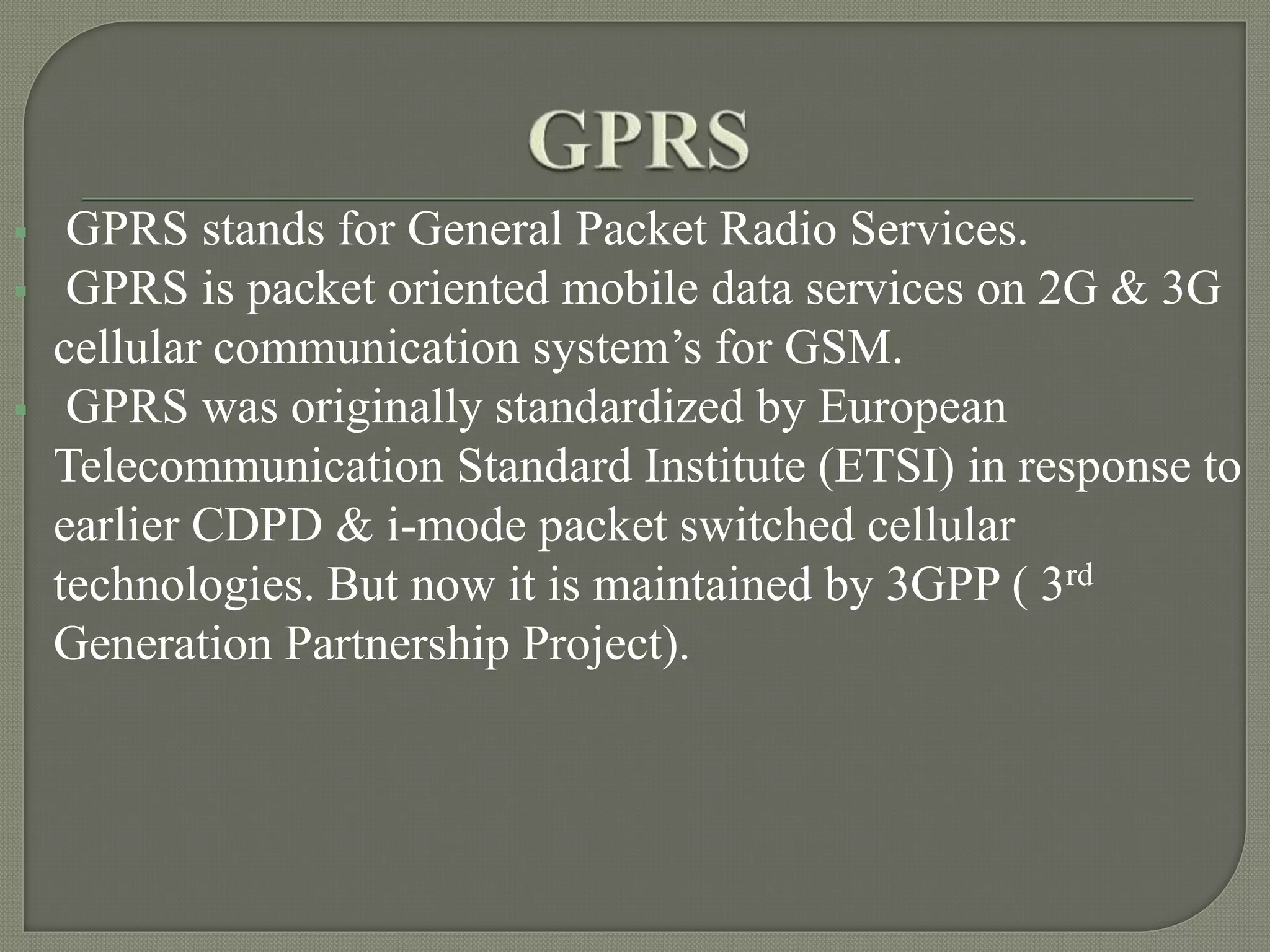  GPRS stands for General Packet Radio Services.
GPRS is packet oriented mobile data services on 2G & 3G
cellular communication system’s for GSM.
GPRS was originally standardized by European
Telecommunication Standard Institute (ETSI) in response to
earlier CDPD & i-mode packet switched cellular
technologies. But now it is maintained by 3GPP ( 3rd
Generation Partnership Project).