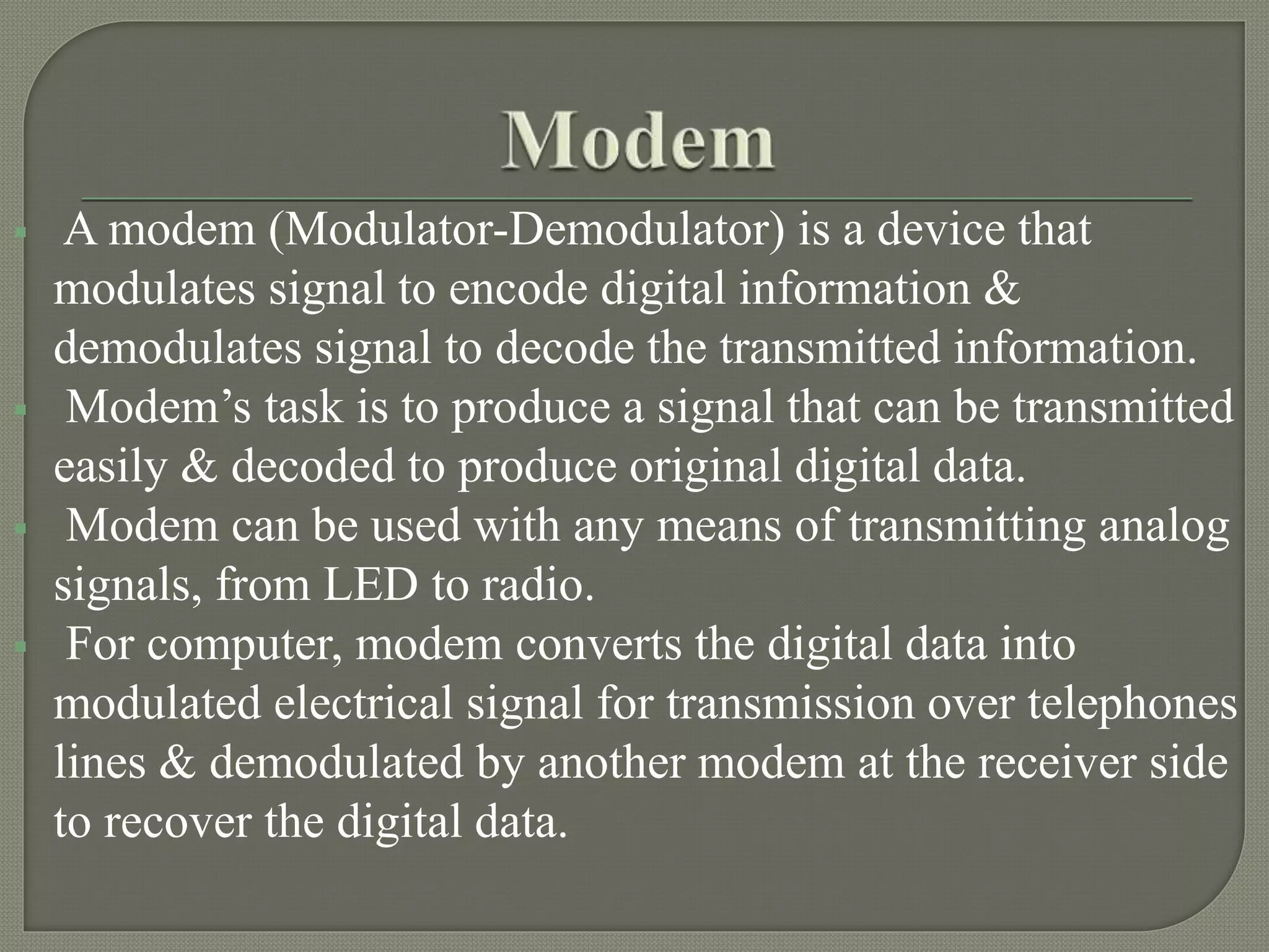  A modem (Modulator-Demodulator) is a device that
modulates signal to encode digital information &
demodulates signal to decode the transmitted information.
Modem’s task is to produce a signal that can be transmitted
easily & decoded to produce original digital data.
Modem can be used with any means of transmitting analog
signals, from LED to radio.
For computer, modem converts the digital data into
modulated electrical signal for transmission over telephones
lines & demodulated by another modem at the receiver side
to recover the digital data.