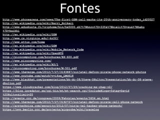 Fontes
http://www.phonearena.com/news/The-first-GSM-call-marks-its-20th-anniversary-today_id20027
http://en.wikipedia.org/wiki/Harri_Holkeri
http://www.eduskunta.fi/triphome/bin/hx5000.sh?%7Bhnro%7D=335&%7Bkieli%7D=su&%7Bhaku
%7D=kaikki
http://en.wikipedia.org/wiki/GSM
http://www.cs.virginia.edu/~kn5f/
http://www.ettus.com/home
http://en.wikipedia.org/wiki/GSM
http://en.wikipedia.org/wiki/Mobile_Network_Code
http://en.wikipedia.org/wiki/OpenBTS
http://picocomputing.com/brochures/EX-600.pdf
http://www.picocomputing.com/
http://en.wikipedia.org/wiki/A5/1
http://picocomputing.com/brochures/M-501.pdf
http://www.theverge.com/2012/7/27/3193887/ninjatel-defcon-pirate-phone-network-photos
http://www.youtube.com/watch?v=i6ze_LMd6l8
http://www.blackhat.com/presentations/bh-dc-08/Steve-DHulton/Presentation/bh-dc-08-steve-
dhulton.pdf
https://www.cloudcracker.com/blog/2012/07/29/cracking-ms-chap-v2/
https://blog.ipredator.se/cgi-bin/mt/mt-search.cgi?IncludeBlogs=5&tag=David
%20Hulton&limit=20
http://events.ccc.de/congress/2009/Fahrplan/events/3654.en.html
http://www.theverge.com/2012/7/27/3192727/ninjatel-defcon-pirate-cell-phone-network
http://arstechnica.com/security/2012/07/ninja-tel-hacker-phone-network/
https://svn.berlin.ccc.de/projects/airprobe/wiki/tracelog
 