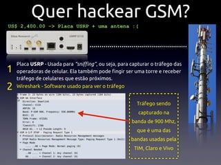 Quer hackear GSM?
US$ 2,400.00 -> Placa USRP + uma antena :(


                                  .................................................

    Placa USRP - Usada para “sni!ng”, ou seja, para capturar o tráfego das
1   operadoras de celular. Ela também pode !ngir ser uma torre e receber
    tráfego de celulares que estão próximos.
2   Wireshark - Software usado para ver o tráfego


                                                         Tráfego sendo
                                                          capturado na
                                                       banda de 900 Mhz,
                                                         que é uma das
                                                      bandas usadas pela
                                                        TIM, Claro e Vivo
 