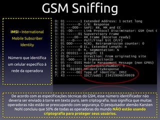 GSM Sni"ng
 IMSI - International
  Mobile Subscriber
       Identity


Número que identi!ca
um celular especifíco à
  rede da operadora




  De acordo com as especi!cações técnicas do GSM, esse número identi!cador não
deveria ser enviado à torre em texto puro, sem criptogra!a. Isso signi!ca que muitas
operadoras não estão se preocupando com segurança. O pesquisador alemão Karsten
   Nohl concluiu que 50% de todas as operadoras do mundo NÃO estão usando
                     criptogra!a para proteger seus usuários.
 