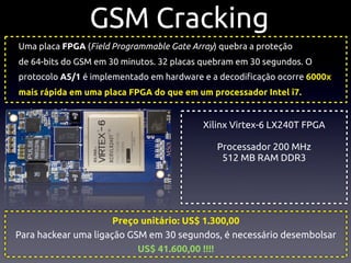 GSM Cracking
Uma placa FPGA (Field Programmable Gate Array) quebra a proteção
de 64-bits do GSM em 30 minutos. 32 placas quebram em 30 segundos. O
protocolo A5/1 é implementado em hardware e a decodi!cação ocorre 6000x
mais rápida em uma placa FPGA do que em um processador Intel i7.


                                           Xilinx Virtex-6 LX240T FPGA

                                              Processador 200 MHz
                                               512 MB RAM DDR3




                      Preço unitário: US$ 1.300,00
Para hackear uma ligação GSM em 30 segundos, é necessário desembolsar
                           US$ 41.600,00 !!!!
 