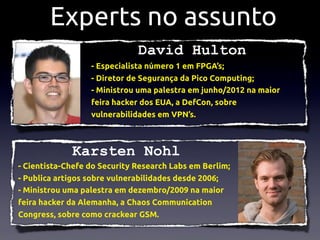 Experts no assunto
                              David Hulton
                  - Especialista número 1 em FPGA’s;
                  - Diretor de Segurança da Pico Computing;
                  - Ministrou uma palestra em junho/2012 na maior
                  feira hacker dos EUA, a DefCon, sobre
                  vulnerabilidades em VPN’s.



             Karsten Nohl
- Cientista-Chefe do Security Research Labs em Berlim;
- Publica artigos sobre vulnerabilidades desde 2006;
- Ministrou uma palestra em dezembro/2009 na maior
feira hacker da Alemanha, a Chaos Communication
Congress, sobre como crackear GSM.
 