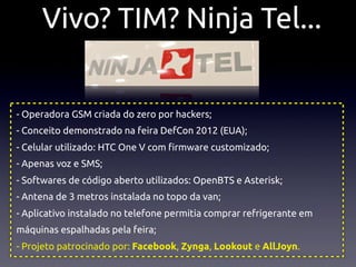 Vivo? TIM? Ninja Tel...


- Operadora GSM criada do zero por hackers;
- Conceito demonstrado na feira DefCon 2012 (EUA);
- Celular utilizado: HTC One V com !rmware customizado;
- Apenas voz e SMS;
- Softwares de código aberto utilizados: OpenBTS e Asterisk;
- Antena de 3 metros instalada no topo da van;
- Aplicativo instalado no telefone permitia comprar refrigerante em
máquinas espalhadas pela feira;
- Projeto patrocinado por: Facebook, Zynga, Lookout e AllJoyn.
 