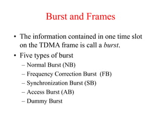 Burst and Frames
• The information contained in one time slot
on the TDMA frame is call a burst.
• Five types of burst
– Normal Burst (NB)
– Frequency Correction Burst (FB)
– Synchronization Burst (SB)
– Access Burst (AB)
– Dummy Burst
 