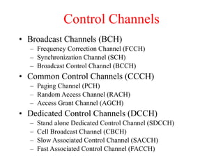 Control Channels
• Broadcast Channels (BCH)
– Frequency Correction Channel (FCCH)
– Synchronization Channel (SCH)
– Broadcast Control Channel (BCCH)
• Common Control Channels (CCCH)
– Paging Channel (PCH)
– Random Access Channel (RACH)
– Access Grant Channel (AGCH)
• Dedicated Control Channels (DCCH)
– Stand alone Dedicated Control Channel (SDCCH)
– Cell Broadcast Channel (CBCH)
– Slow Associated Control Channel (SACCH)
– Fast Associated Control Channel (FACCH)
 