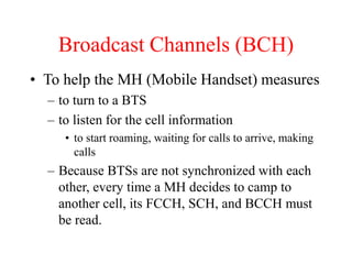 Broadcast Channels (BCH)
• To help the MH (Mobile Handset) measures
– to turn to a BTS
– to listen for the cell information
• to start roaming, waiting for calls to arrive, making
calls
– Because BTSs are not synchronized with each
other, every time a MH decides to camp to
another cell, its FCCH, SCH, and BCCH must
be read.
 