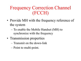 Frequency Correction Channel
(FCCH)
• Provide MH with the frequency reference of
the system
– To enable the Mobile Handset (MH) to
synchronize with the frequency
• Transmission properties
– Transmit on the down-link
– Point to multi-point.
 
