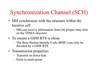 Synchronization Channel (SCH)
• MH synchronize with the structure within the
locative cell
– MH can receive information from the proper time slots
on the TDMA structure
• To ensure a GSM BTS is chose
– The Base Station Identity Code (BSIC) can only be
decoded by a GSM BTS
• Transmission properties
– Transmit on down-link
– Point to multi-point.
 