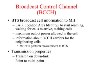 Broadcast Control Channel
(BCCH)
• BTS broadcast cell information to MH
– LAI ( Location Area Identity), to start roaming,
waiting for calls to arrive, making calls
– maximum output power allowed in the cell
– information about BCCH carriers for the
neighboring cells
• MH will perform measurement to BTS
• Transmission properties
– Transmit on down-link
– Point to multi-point
 