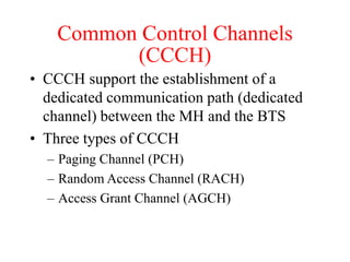 Common Control Channels
(CCCH)
• CCCH support the establishment of a
dedicated communication path (dedicated
channel) between the MH and the BTS
• Three types of CCCH
– Paging Channel (PCH)
– Random Access Channel (RACH)
– Access Grant Channel (AGCH)
 