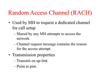 Random Access Channel (RACH)
• Used by MH to request a dedicated channel
for call setup
– Shared by any MH attempts to access the
network
– Channel request message contains the reason
for the access attempt
• Transmission properties
– Transmit on up-link
– Point to pint.
 