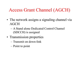 Access Grant Channel (AGCH)
• The network assigns a signaling channel via
AGCH
– A Stand alone Dedicated Control Channel
(SDCCH) is assigned
• Transmission properties
– Transmit on down-link
– Point to point
 