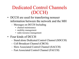 Dedicated Control Channels
(DCCH)
• DCCH are used for transferring nonuser
information between the network and the MH
– Messages on DCCH Including
• channel maintenance
• mobility management
• radio resource management
• Four kinds of DCCH
– Stand alone Dedicated Control Channel (SDCCH)
– Cell Broadcast Channel (CBCH)
– Slow Associated Control Channel (SACCH)
– Fast Associated Control Channel (FACCH)
 