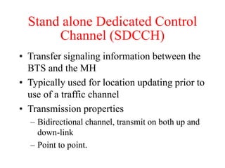 Stand alone Dedicated Control
Channel (SDCCH)
• Transfer signaling information between the
BTS and the MH
• Typically used for location updating prior to
use of a traffic channel
• Transmission properties
– Bidirectional channel, transmit on both up and
down-link
– Point to point.
 