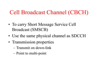 Cell Broadcast Channel (CBCH)
• To carry Short Message Service Cell
Broadcast (SMSCB)
• Use the same physical channel as SDCCH
• Transmission properties
– Transmit on down-link
– Point to multi-point
 