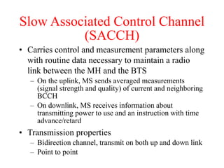 Slow Associated Control Channel
(SACCH)
• Carries control and measurement parameters along
with routine data necessary to maintain a radio
link between the MH and the BTS
– On the uplink, MS sends averaged measurements
(signal strength and quality) of current and neighboring
BCCH
– On downlink, MS receives information about
transmitting power to use and an instruction with time
advance/retard
• Transmission properties
– Bidirection channel, transmit on both up and down link
– Point to point
 