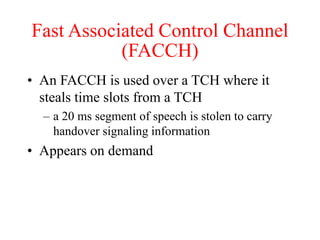 Fast Associated Control Channel
(FACCH)
• An FACCH is used over a TCH where it
steals time slots from a TCH
– a 20 ms segment of speech is stolen to carry
handover signaling information
• Appears on demand
 