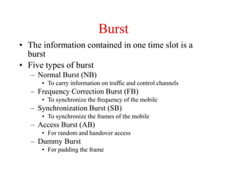 Burst
• The information contained in one time slot is a
burst
• Five types of burst
– Normal Burst (NB)
• To carry information on traffic and control channels
– Frequency Correction Burst (FB)
• To synchronize the frequency of the mobile
– Synchronization Burst (SB)
• To synchronize the frames of the mobile
– Access Burst (AB)
• For random and handover access
– Dummy Burst
• For padding the frame
 