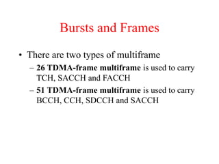 Bursts and Frames
• There are two types of multiframe
– 26 TDMA-frame multiframe is used to carry
TCH, SACCH and FACCH
– 51 TDMA-frame multiframe is used to carry
BCCH, CCH, SDCCH and SACCH
 