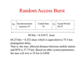 Random Access Burst
T8 Synchronization
sequence 41
Coded Data
36
Guard Period
68.25
T3
88 bits = 0.32472 msec
68.25 bits = 0.252 msec which is equivalent to 75.5 km
propagation delay.
That is, the max. allowed distance between mobile station
and BTS is 37.75 km. Based on other system parameters,
the max cell size is 35 km in GSM.
 