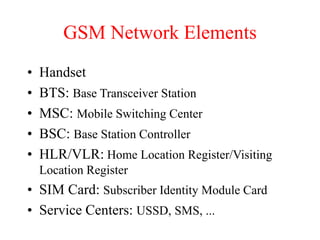 GSM Network Elements
• Handset
• BTS: Base Transceiver Station
• MSC: Mobile Switching Center
• BSC: Base Station Controller
• HLR/VLR: Home Location Register/Visiting
Location Register
• SIM Card: Subscriber Identity Module Card
• Service Centers: USSD, SMS, ...
 