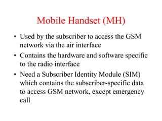 Mobile Handset (MH)
• Used by the subscriber to access the GSM
network via the air interface
• Contains the hardware and software specific
to the radio interface
• Need a Subscriber Identity Module (SIM)
which contains the subscriber-specific data
to access GSM network, except emergency
call
 