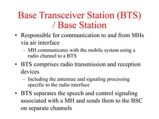 Base Transceiver Station (BTS)
/ Base Station
• Responsible for communication to and from MHs
via air interface
– MH communicates with the mobile system using a
radio channel to a BTS
• BTS comprises radio transmission and reception
devices
– Including the antennae and signaling processing
specific to the radio interface
• BTS separates the speech and control signaling
associated with a MH and sends them to the BSC
on separate channels
 
