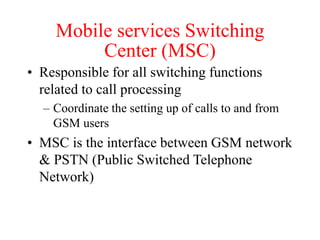 Mobile services Switching
Center (MSC)
• Responsible for all switching functions
related to call processing
– Coordinate the setting up of calls to and from
GSM users
• MSC is the interface between GSM network
& PSTN (Public Switched Telephone
Network)
 