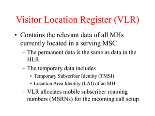 Visitor Location Register (VLR)
• Contains the relevant data of all MHs
currently located in a serving MSC
– The permanent data is the same as data in the
HLR
– The temporary data includes
• Temporary Subscriber Identity (TMSI)
• Location Area Identity (LAI) of an MH
– VLR allocates mobile subscriber roaming
numbers (MSRNs) for the incoming call setup
 