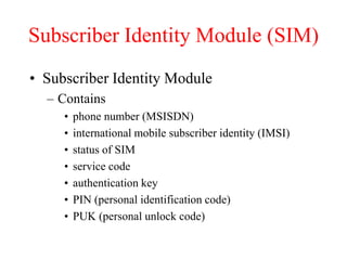 Subscriber Identity Module (SIM)
• Subscriber Identity Module
– Contains
• phone number (MSISDN)
• international mobile subscriber identity (IMSI)
• status of SIM
• service code
• authentication key
• PIN (personal identification code)
• PUK (personal unlock code)
 