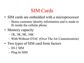 SIM Cards
• SIM cards are embedded with a microprocessor
– Stores customer identity information and is made to
fit inside the cellular phone
• Memory capacity
– 1K, 3K, 8K, 16K
– With/Without OTAC (Over The Air Customization)
• Two types of SIM card form factors
– ID-1 SIM
– Plug-In SIM
 
