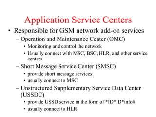 Application Service Centers
• Responsible for GSM network add-on services
– Operation and Maintenance Center (OMC)
• Monitoring and control the network
• Usually connect with MSC, BSC, HLR, and other service
centers
– Short Message Service Center (SMSC)
• provide short message services
• usually connect to MSC
– Unstructured Supplementary Service Data Center
(USSDC)
• provide USSD service in the form of *ID*ID*info#
• usually connect to HLR
 