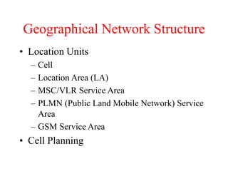 Geographical Network Structure
• Location Units
– Cell
– Location Area (LA)
– MSC/VLR Service Area
– PLMN (Public Land Mobile Network) Service
Area
– GSM Service Area
• Cell Planning
 