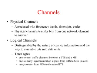 Channels
• Physical Channels
– Associated with frequency bands, time slots, codes
– Physical channels transfer bits from one network element
to another
• Logical Channels
– Distinguished by the nature of carried information and the
way to assemble bits into data units
– Three types
• one-to-one: traffic channels between a BTS and a MS
• one-to-many: synchronization signals from BTS to MSs in a cell
• many-to-one: from MSs to the same BTS
 