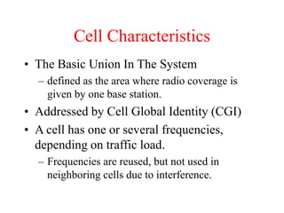 Cell Characteristics
• The Basic Union In The System
– defined as the area where radio coverage is
given by one base station.
• Addressed by Cell Global Identity (CGI)
• A cell has one or several frequencies,
depending on traffic load.
– Frequencies are reused, but not used in
neighboring cells due to interference.
 