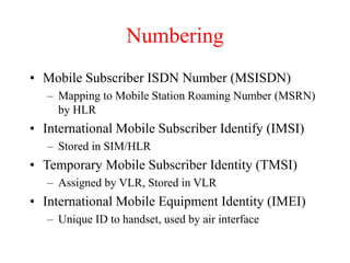 Numbering
• Mobile Subscriber ISDN Number (MSISDN)
– Mapping to Mobile Station Roaming Number (MSRN)
by HLR
• International Mobile Subscriber Identify (IMSI)
– Stored in SIM/HLR
• Temporary Mobile Subscriber Identity (TMSI)
– Assigned by VLR, Stored in VLR
• International Mobile Equipment Identity (IMEI)
– Unique ID to handset, used by air interface
 