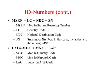 ID-Numbers (cont.)
• MSRN = CC + NDC + SN
– MSRN Mobile Station Roaming Number
– CC Country Code
– NDC National Destination Code
– SN Subscriber Number. In this case, the address to
the serving MSC
• LAI = MCC + MNC + LAC
– MCC Mobile Country Code
– MNC Mobile Network Code
– LAC Location Area Code
 