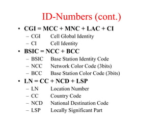 ID-Numbers (cont.)
• CGI = MCC + MNC + LAC + CI
– CGI Cell Global Identity
– CI Cell Identity
• BSIC = NCC + BCC
– BSIC Base Station Identity Code
– NCC Network Color Code (3bits)
– BCC Base Station Color Code (3bits)
• LN = CC + NCD + LSP
– LN Location Number
– CC Country Code
– NCD National Destination Code
– LSP Locally Significant Part
 