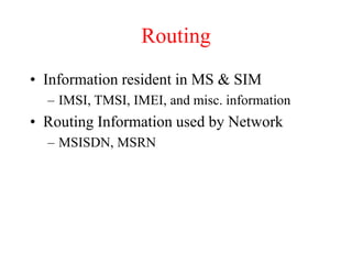 Routing
• Information resident in MS & SIM
– IMSI, TMSI, IMEI, and misc. information
• Routing Information used by Network
– MSISDN, MSRN
 